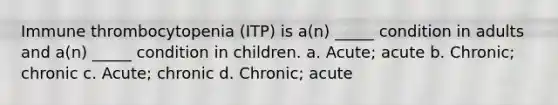 Immune thrombocytopenia (ITP) is a(n) _____ condition in adults and a(n) _____ condition in children. a. Acute; acute b. Chronic; chronic c. Acute; chronic d. Chronic; acute