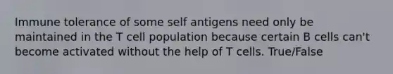 Immune tolerance of some self antigens need only be maintained in the T cell population because certain B cells can't become activated without the help of T cells. True/False