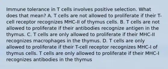 Immune tolerance in T cells involves positive selection. What does that mean? A. T cells are not allowed to proliferate if their T-cell receptor recognizes MHC-II of thymus cells. B. T cells are not allowed to proliferate if their antibodies recognize antigen in the thymus. C. T cells are only allowed to proliferate if their MHC-II recognizes macrophages in the thymus. D. T cells are only allowed to proliferate if their T-cell receptor recognizes MHC-I of thymus cells. T cells are only allowed to proliferate if their MHC-I recognizes antibodies in the thymus