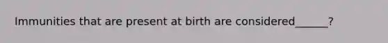 Immunities that are present at birth are considered______?