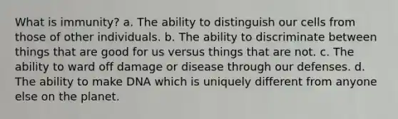 What is immunity? a. The ability to distinguish our cells from those of other individuals. b. The ability to discriminate between things that are good for us versus things that are not. c. The ability to ward off damage or disease through our defenses. d. The ability to make DNA which is uniquely different from anyone else on the planet.