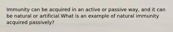 Immunity can be acquired in an active or passive way, and it can be natural or artificial.What is an example of natural immunity acquired passively?