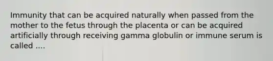 Immunity that can be acquired naturally when passed from the mother to the fetus through the placenta or can be acquired artificially through receiving gamma globulin or immune serum is called ....