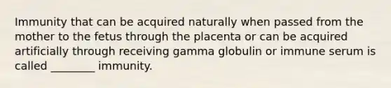 Immunity that can be acquired naturally when passed from the mother to the fetus through the placenta or can be acquired artificially through receiving gamma globulin or immune serum is called ________ immunity.