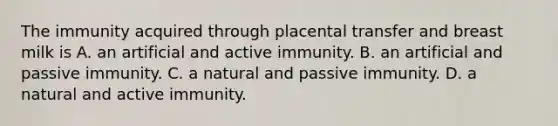 The immunity acquired through placental transfer and breast milk is A. an artificial and active immunity. B. an artificial and passive immunity. C. a natural and passive immunity. D. a natural and active immunity.