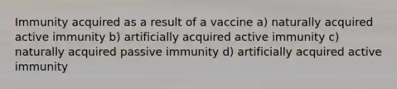 Immunity acquired as a result of a vaccine a) naturally acquired active immunity b) artificially acquired active immunity c) naturally acquired passive immunity d) artificially acquired active immunity