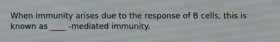 When immunity arises due to the response of B cells, this is known as ____ -mediated immunity.