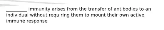 _________ immunity arises from the transfer of antibodies to an individual without requiring them to mount their own active immune response