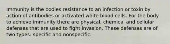 Immunity is the bodies resistance to an infection or toxin by action of antibodies or activated white blood cells. For the body to achieve immunity there are physical, chemical and cellular defenses that are used to fight invasion. These defenses are of two types: specific and nonspecific.