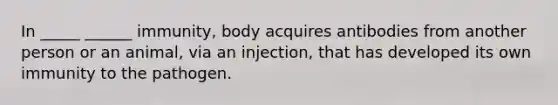 In _____ ______ immunity, body acquires antibodies from another person or an animal, via an injection, that has developed its own immunity to the pathogen.