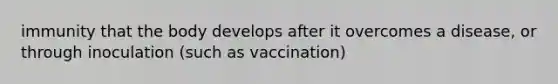 immunity that the body develops after it overcomes a disease, or through inoculation (such as vaccination)