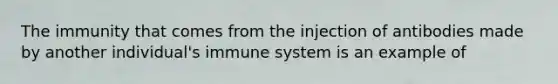 The immunity that comes from the injection of antibodies made by another individual's immune system is an example of