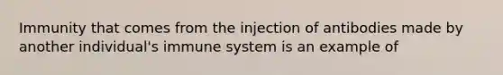 Immunity that comes from the injection of antibodies made by another individual's immune system is an example of