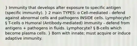 } Immunity that develops after exposure to specific antigen (specific immunity). } 2 main TYPES: o Cell-mediated - defend against abnormal cells and pathogens INSIDE cells. Lymphocyte? § T-cells o Humoral (Antibody-mediated) immunity - defend from antigens + pathogens in fluids. Lymphocyte? § B-cells which become plasma cells. } Born with innate; must acquire or induce adaptive immunity.