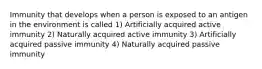 Immunity that develops when a person is exposed to an antigen in the environment is called 1) Artificially acquired active immunity 2) Naturally acquired active immunity 3) Artificially acquired passive immunity 4) Naturally acquired passive immunity