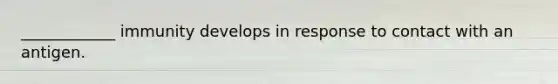 ____________ immunity develops in response to contact with an antigen.