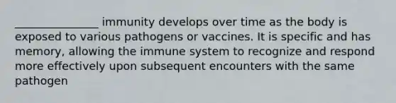 _______________ immunity develops over time as the body is exposed to various pathogens or vaccines. It is specific and has memory, allowing the immune system to recognize and respond more effectively upon subsequent encounters with the same pathogen