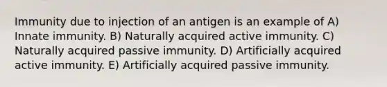 Immunity due to injection of an antigen is an example of A) Innate immunity. B) Naturally acquired active immunity. C) Naturally acquired passive immunity. D) Artificially acquired active immunity. E) Artificially acquired passive immunity.