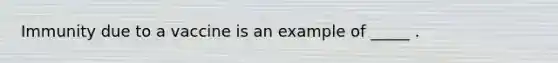 Immunity due to a vaccine is an example of _____ .