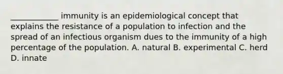 ____________ immunity is an epidemiological concept that explains the resistance of a population to infection and the spread of an infectious organism dues to the immunity of a high percentage of the population. A. natural B. experimental C. herd D. innate