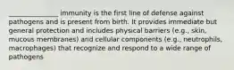 _______________ immunity is the first line of defense against pathogens and is present from birth. It provides immediate but general protection and includes physical barriers (e.g., skin, mucous membranes) and cellular components (e.g., neutrophils, macrophages) that recognize and respond to a wide range of pathogens