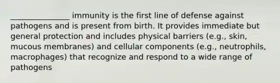 _______________ immunity is the first line of defense against pathogens and is present from birth. It provides immediate but general protection and includes physical barriers (e.g., skin, mucous membranes) and cellular components (e.g., neutrophils, macrophages) that recognize and respond to a wide range of pathogens