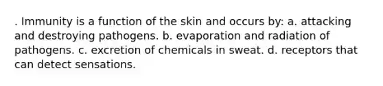 . Immunity is a function of the skin and occurs by: a. attacking and destroying pathogens. b. evaporation and radiation of pathogens. c. excretion of chemicals in sweat. d. receptors that can detect sensations.