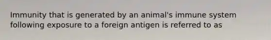 Immunity that is generated by an animal's immune system following exposure to a foreign antigen is referred to as