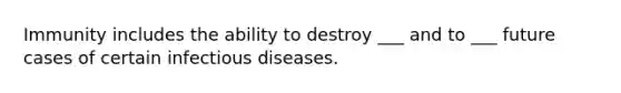 Immunity includes the ability to destroy ___ and to ___ future cases of certain infectious diseases.