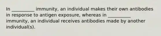 In __________ immunity, an individual makes their own antibodies in response to antigen exposure, whereas in __________ immunity, an individual receives antibodies made by another individual(s).