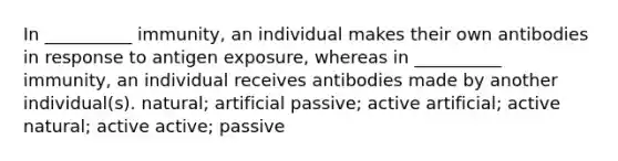 In __________ immunity, an individual makes their own antibodies in response to antigen exposure, whereas in __________ immunity, an individual receives antibodies made by another individual(s). natural; artificial passive; active artificial; active natural; active active; passive