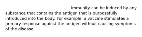 ____________ _________ __________ immunity can be induced by any substance that contains the antigen that is purposefully introduced into the body. For example, a vaccine stimulates a primary response against the antigen without causing symptoms of the disease.