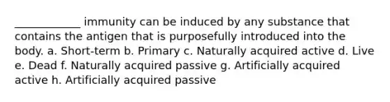 ____________ immunity can be induced by any substance that contains the antigen that is purposefully introduced into the body. a. Short-term b. Primary c. Naturally acquired active d. Live e. Dead f. Naturally acquired passive g. Artificially acquired active h. Artificially acquired passive