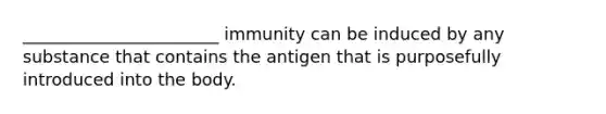 _______________________ immunity can be induced by any substance that contains the antigen that is purposefully introduced into the body.