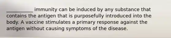 ___________ immunity can be induced by any substance that contains the antigen that is purposefully introduced into the body. A vaccine stimulates a primary response against the antigen without causing symptoms of the disease.