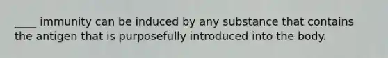 ____ immunity can be induced by any substance that contains the antigen that is purposefully introduced into the body.