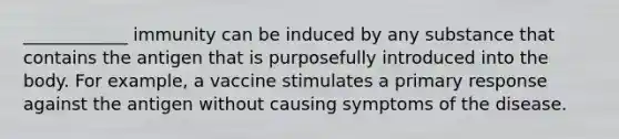 ____________ immunity can be induced by any substance that contains the antigen that is purposefully introduced into the body. For example, a vaccine stimulates a primary response against the antigen without causing symptoms of the disease.