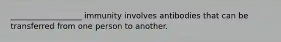 __________________ immunity involves antibodies that can be transferred from one person to another.