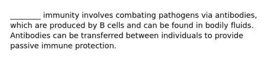 ________ immunity involves combating pathogens via antibodies, which are produced by B cells and can be found in bodily fluids. Antibodies can be transferred between individuals to provide passive immune protection.