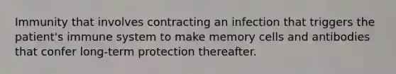 Immunity that involves contracting an infection that triggers the patient's immune system to make memory cells and antibodies that confer long-term protection thereafter.