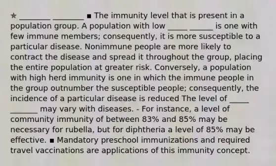 ✯ ________ ________ ▪︎ The immunity level that is present in a population group. A population with low _____ ______ is one with few immune members; consequently, it is more susceptible to a particular disease. Nonimmune people are more likely to contract the disease and spread it throughout the group, placing the entire population at greater risk. Conversely, a population with high herd immunity is one in which the immune people in the group outnumber the susceptible people; consequently, the incidence of a particular disease is reduced The level of _____ _______ may vary with diseases. - For instance, a level of community immunity of between 83% and 85% may be necessary for rubella, but for diphtheria a level of 85% may be effective. ▪︎ Mandatory preschool immunizations and required travel vaccinations are applications of this immunity concept.