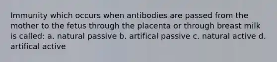 Immunity which occurs when antibodies are passed from the mother to the fetus through the placenta or through breast milk is called: a. natural passive b. artifical passive c. natural active d. artifical active