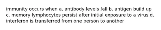 immunity occurs when a. antibody levels fall b. antigen build up c. memory lymphocytes persist after initial exposure to a virus d. interferon is transferred from one person to another