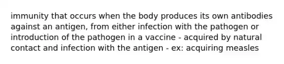 immunity that occurs when the body produces its own antibodies against an antigen, from either infection with the pathogen or introduction of the pathogen in a vaccine - acquired by natural contact and infection with the antigen - ex: acquiring measles