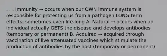 . . . Immunity → occurs when our OWN immune system is responsible for protecting us from a pathogen LONG-term effects; sometimes even life-long A. Natural → occurs when an individual actually GETS the disease and develops antibodies (temporary or permanent) B. Acquired → acquired through vaccination of live attenuated vaccines which stimulate the production of antibodies by the host (temporary or permanent)