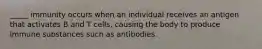 _____ immunity occurs when an individual receives an antigen that activates B and T cells, causing the body to produce immune substances such as antibodies.