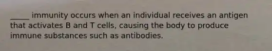 _____ immunity occurs when an individual receives an antigen that activates B and T cells, causing the body to produce immune substances such as antibodies.