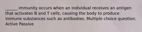 ______ immunity occurs when an individual receives an antigen that activates B and T cells, causing the body to produce immune substances such as antibodies. Multiple choice question. Active Passive