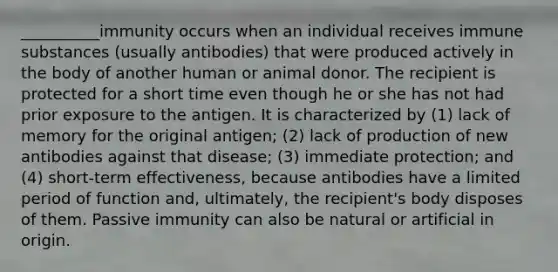 __________immunity occurs when an individual receives immune substances (usually antibodies) that were produced actively in the body of another human or animal donor. The recipient is protected for a short time even though he or she has not had prior exposure to the antigen. It is characterized by (1) lack of memory for the original antigen; (2) lack of production of new antibodies against that disease; (3) immediate protection; and (4) short-term effectiveness, because antibodies have a limited period of function and, ultimately, the recipient's body disposes of them. Passive immunity can also be natural or artificial in origin.