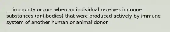 __ immunity occurs when an individual receives immune substances (antibodies) that were produced actively by immune system of another human or animal donor.